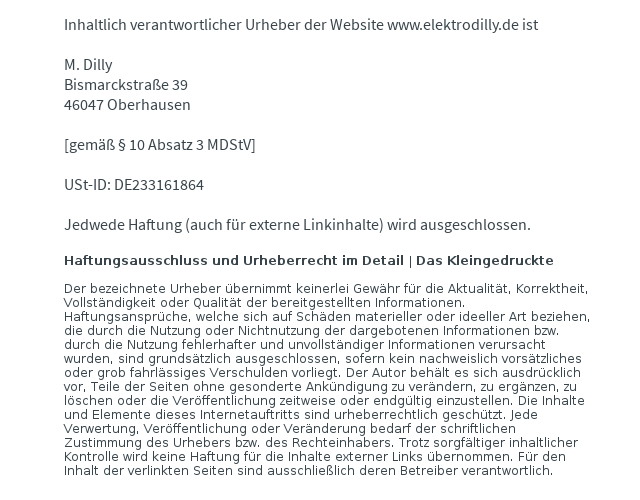 Inhaltlich verantwortlicher Urheber der Website www.elektrodilly.de ist  M. Dilly Bismarckstrae 39 46047 Oberhausen  [gem  10 Absatz 3 MDStV]  USt-ID: DE233161864   Jedwede Haftung (auch fr externe Linkinhalte) wird ausgeschlossen.   Haftungsausschluss und Urheberrecht im Detail | Das Kleingedruckte  Der bezeichnete Urheber bernimmt keinerlei Gewhr fr die Aktualitt, Korrektheit, Vollstndigkeit oder Qualitt der bereitgestellten Informationen. Haftungsansprche, welche sich auf Schden materieller oder ideeller Art beziehen, die durch die Nutzung oder Nichtnutzung der dargebotenen Informationen bzw. durch die Nutzung fehlerhafter und unvollstndiger Informationen verursacht wurden, sind grundstzlich ausgeschlossen, sofern kein nachweislich vorstzliches oder grob fahrlssiges Verschulden vorliegt. Der Autor behlt es sich ausdrcklich vor, Teile der Seiten ohne gesonderte Ankndigung zu verndern, zu ergnzen, zu lschen oder die Verffentlichung zeitweise oder endgltig einzustellen. Die Inhalte und Elemente dieses Internetauftritts sind urheberrechtlich geschtzt. Jede Verwertung, Verffentlichung oder Vernderung bedarf der schriftlichen Zustimmung des Urhebers bzw. des Rechteinhabers. Trotz sorgfltiger inhaltlicher Kontrolle wird keine Haftung fr die Inhalte externer Links bernommen. Fr den Inhalt der verlinkten Seiten sind ausschlielich deren Betreiber verantwortlich. 